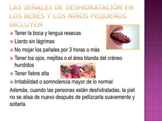  Tener la boca y lengua resecas
 Llanto sin lágrimas
 No mojar los pañales por 3 horas o más
 Tener los ojos, mejillas o el área blanda del cráneo
hundidos
 Tener fiebre alta
 Irritabilidad o somnolencia mayor de lo normal
Además, cuando las personas están deshidratadas, la piel
no se alisa de nuevo después de pellizcarla suavemente y
soltarla.
 