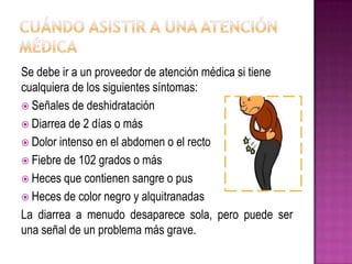 Se debe ir a un proveedor de atención médica si tiene
cualquiera de los siguientes síntomas:
 Señales de deshidratación
 Diarrea de 2 días o más
 Dolor intenso en el abdomen o el recto
 Fiebre de 102 grados o más
 Heces que contienen sangre o pus
 Heces de color negro y alquitranadas
La diarrea a menudo desaparece sola, pero puede ser
una señal de un problema más grave.
 
