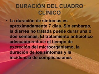 DURACIÓN DEL CUADRO
CLÍNICO
• La duración de síntomas es
aproximadamente 7 días. Sin embargo,
la diarrea no tratada puede durar una o
dos semanas. El tratamiento antibiótico
adecuado reduce el tiempo de
excreción del microorganismo, la
duración de los síntomas y la
incidencia de complicaciones
 