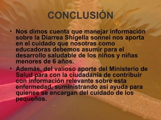 CONCLUSIÓN
• Nos dimos cuenta que manejar información
sobre la Diarrea Shigella sonnei nos aporta
en el cuidado que nosotras como
educadoras debemos asumir para el
desarrollo saludable de los niños y niñas
menores de 6 años.
• Además, del valioso aporte del Ministerio de
Salud para con la ciudadanía de contribuir
con información relevante sobre esta
enfermedad, suministrando así ayuda para
quienes se encargan del cuidado de los
pequeños.
 