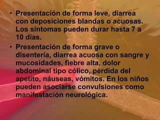 • Presentación de forma leve, diarrea
con deposiciones blandas o acuosas.
Los síntomas pueden durar hasta 7 a
10 días.
• Presentación de forma grave o
disentería, diarrea acuosa con sangre y
mucosidades, fiebre alta, dolor
abdominal tipo cólico, pérdida del
apetito, náuseas, vómitos. En los niños
pueden asociarse convulsiones como
manifestación neurológica.
 