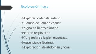Exploración física
Explorar fontanela anterior
Tiempo de llenado capilar
Signo de lienzo húmedo
Patrón respiratorio
Turgencia de la piel, mucosas…
Ausencia de lágrimas
Exploración de abdomen y tórax
 