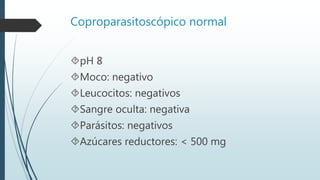 Coproparasitoscópico normal
pH 8
Moco: negativo
Leucocitos: negativos
Sangre oculta: negativa
Parásitos: negativos
Azúcares reductores: < 500 mg
 