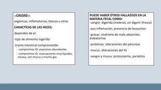 --CAUSAS—
orgánicas, inflamatorias, tóxicas u otras
CARACTÍCAS DE LAS HECES:
dependen de el:
-tipo de alimento ingerido
-tramo intestinal comprometido
◦ -compromiso ID: evaciones abundantes
◦ -compromiso IG: evacuaciones muy líquidas,
escasa, con mucus y mucho gas
PUEDE HABER OTROS HALLAZGOS EN LA
MATERIA FECAL COMO:
-sangre: digerida (melena), sin digerir (fresca)
-pus inflamación, presencia de leucocitos
-grasas: síndrome de mala absorción,
esteatorrea
-proteínas: alteraciones del páncreas
-mucus: alteraciones del IG
-sangre y mucus: protozoarios, parásitos
 