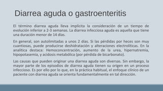 Diarrea aguda o gastroenteritis
El término diarrea aguda lleva implícita la consideración de un tiempo de
evolución inferior a 2-3 semanas. La diarrea infecciosa aguda es aquella que tiene
una duración menor de 14 días.
En general, son autolimitadas a unos 2 días. Si las pérdidas por heces son muy
cuantiosas, puede producirse deshidratación y alteraciones electrolíticas. En la
analítica destaca: Hemoconcentración, aumento de la urea, hipernatremia,
hipopotasemia, y acidosis metabólica (por pérdida de bicarbonato).
Las causas que pueden originar una diarrea aguda son diversas. Sin embargo, la
mayor parte de los episodios de diarrea aguda tienen su origen en un proceso
infeccioso. Es por ello por lo que, en la práctica habitual, el enfoque clínico de un
paciente con diarrea aguda se orienta fundamentalmente en tal dirección.
 