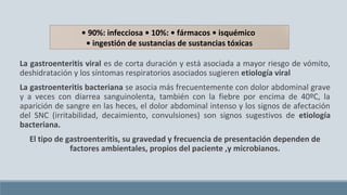 La gastroenteritis viral es de corta duración y está asociada a mayor riesgo de vómito,
deshidratación y los síntomas respiratorios asociados sugieren etiología viral
La gastroenteritis bacteriana se asocia más frecuentemente con dolor abdominal grave
y a veces con diarrea sanguinolenta, también con la fiebre por encima de 40ºC, la
aparición de sangre en las heces, el dolor abdominal intenso y los signos de afectación
del SNC (irritabilidad, decaimiento, convulsiones) son signos sugestivos de etiología
bacteriana.
El tipo de gastroenteritis, su gravedad y frecuencia de presentación dependen de
factores ambientales, propios del paciente ,y microbianos.
• 90%: infecciosa • 10%: • fármacos • isquémico
• ingestión de sustancias de sustancias tóxicas
 