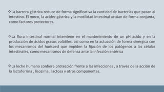 La barrera gástrica reduce de forma significativa la cantidad de bacterias que pasan al
intestino. El moco, la acidez gástrica y la motilidad intestinal actúan de forma conjunta,
como factores protectores.
La flora intestinal normal interviene en el mantenimiento de un pH acido y en la
producción de ácidos grasos volátiles, así como en la actuación de forma sinérgica con
los mecanismos del huésped que impiden la fijación de los patógenos a las células
intestinales, como mecanismos de defensa ante la infección entérica
La leche humana confiere protección frente a las infecciones , a través de la acción de
la lactoferrina , lisozima , lactosa y otros componentes.
 