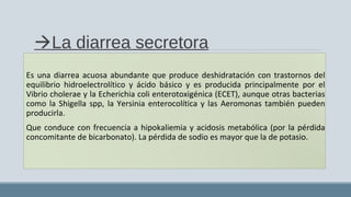La diarrea secretora
Es una diarrea acuosa abundante que produce deshidratación con trastornos del
equilibrio hidroelectrolítico y ácido básico y es producida principalmente por el
Vibrio cholerae y la Echerichia coli enterotoxigénica (ECET), aunque otras bacterias
como la Shigella spp, la Yersinia enterocolítica y las Aeromonas también pueden
producirla.
Que conduce con frecuencia a hipokaliemia y acidosis metabólica (por la pérdida
concomitante de bicarbonato). La pérdida de sodio es mayor que la de potasio.
 