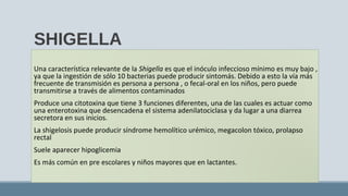 SHIGELLA
Una característica relevante de la Shigella es que el inóculo infeccioso mínimo es muy bajo ,
ya que la ingestión de sólo 10 bacterias puede producir sintomás. Debido a esto la vía más
frecuente de transmisión es persona a persona , o fecal-oral en los niños, pero puede
transmitirse a través de alimentos contaminados
Produce una citotoxina que tiene 3 funciones diferentes, una de las cuales es actuar como
una enterotoxina que desencadena el sistema adenilatociclasa y da lugar a una diarrea
secretora en sus inicios.
La shigelosis puede producir síndrome hemolítico urémico, megacolon tóxico, prolapso
rectal
Suele aparecer hipoglicemia
Es más común en pre escolares y niños mayores que en lactantes.
 