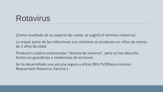 Rotavirus
(Como resultado de su aspecto de rueda, se sugirió el término rotavirus)
La mayor parte de las infecciones con sintomas se producen en niños de menos
de 5 años de edad.
Producen cuadros estacionales "diarrea de invierno", pero se han descrito
brotes en guarderías y residencias de ancianos.
Se ha desarrollado una vacuna segura y eficaz RRV-TV(Rhesus-Human
Reassortant Rotavirus Vaccine ).
 