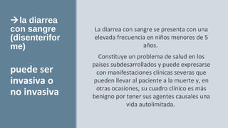la diarrea
con sangre
(disenterifor
me)
La diarrea con sangre se presenta con una
elevada frecuencia en niños menores de 5
años.
Constituye un problema de salud en los
países subdesarrollados y puede expresarse
con manifestaciones clínicas severas que
pueden llevar al paciente a la muerte y, en
otras ocasiones, su cuadro clínico es más
benigno por tener sus agentes causales una
vida autolimitada.
puede ser
invasiva o
no invasiva
 