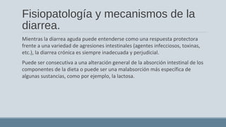 Fisiopatología y mecanismos de la
diarrea.
Mientras la diarrea aguda puede entenderse como una respuesta protectora
frente a una variedad de agresiones intestinales (agentes infecciosos, toxinas,
etc.), la diarrea crónica es siempre inadecuada y perjudicial.
Puede ser consecutiva a una alteración general de la absorción intestinal de los
componentes de la dieta o puede ser una malabsorción más específica de
algunas sustancias, como por ejemplo, la lactosa.
 