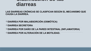 Clasificación de las
diarreas
LAS DIARREAS CRÓNICAS SE CLASIFICAN SEGÚN EL MECANISMO QUE
CAUSA LA DIARREA.
DIARREA POR MALABSORCIÓN (OSMÓTICA)
DIARREA SECRETORA
DIARREA POR DAÑO DE LA PARED INTESTINAL (INFLAMATORIA)
DIARREA POR ALTERACIÓN DE LA MOTILIDAD.
 
