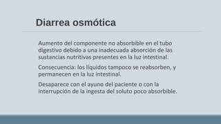 Diarrea osmótica
Aumento del componente no absorbible en el tubo
digestivo debido a una inadecuada absorción de las
sustancias nutritivas presentes en la luz intestinal.
Consecuencia: los líquidos tampoco se reabsorben, y
permanecen en la luz intestinal.
Desaparece con el ayuno del paciente o con la
interrupción de la ingesta del soluto poco absorbible.
 