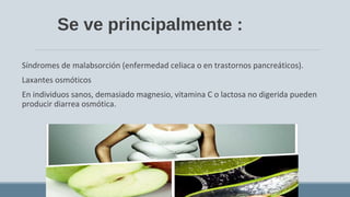 Se ve principalmente :
Síndromes de malabsorción (enfermedad celiaca o en trastornos pancreáticos).
Laxantes osmóticos
En individuos sanos, demasiado magnesio, vitamina C o lactosa no digerida pueden
producir diarrea osmótica.
 