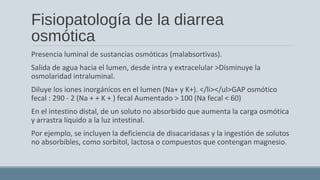 Fisiopatología de la diarrea
osmótica
Presencia luminal de sustancias osmóticas (malabsortivas).
Salida de agua hacia el lumen, desde intra y extracelular >Disminuye la
osmolaridad intraluminal.
Diluye los iones inorgánicos en el lumen (Na+ y K+). </li></ul>GAP osmótico
fecal : 290 - 2 (Na + + K + ) fecal Aumentado > 100 (Na fecal < 60)
En el intestino distal, de un soluto no absorbido que aumenta la carga osmótica
y arrastra líquido a la luz intestinal.
Por ejemplo, se incluyen la deficiencia de disacaridasas y la ingestión de solutos
no absorbibles, como sorbitol, lactosa o compuestos que contengan magnesio.
 