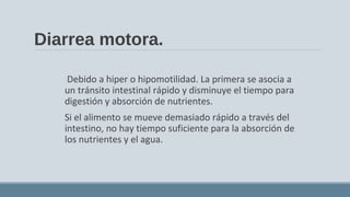 Diarrea motora.
Debido a hiper o hipomotilidad. La primera se asocia a
un tránsito intestinal rápido y disminuye el tiempo para
digestión y absorción de nutrientes.
Si el alimento se mueve demasiado rápido a través del
intestino, no hay tiempo suficiente para la absorción de
los nutrientes y el agua.
 