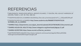 REFERENCIAS
BIBLIOGRAFÍA: SEMIOLOGÍA MÉDICA, ARGENTE-ÁLVAREZ. 2° EDICIÓN, PÁG. 654-657 HARRISON 18°
EDICIÓN, TOMO 1, CAP. 40. PÁG. 308-316
FISIOPAYOLOGÍA DE LA DIARREA AGUDAhttp://bvs.sld.cu/revistas/ped/vol71_2_99/ped05299.pdf
FISIOPATOLOGÍA DE LA DIARREA http://www.academia.edu/9666807/FISIOPATOLOG
%C3%8DA_DE_LA_DIARREA
DIARREA https://alojamientos.uva.es/guia_docente/uploads/2013/478/46285/1/Documento1.pdf
DIARREA AGUDA DEL ADULTO http://www.indogastro.org/downloads/pbgcap.21.pdf
DIARREA SECRETORA https://www.ecured.cu/Diarrea_secretora
GASTROENTERITIS AGUDAS http://www.medynet.com/usuarios/jraguilar/Manual%20de
%20urgencias%20y%20Emergencias/gea.pdf
 