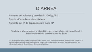DIARREA
Aumento del volumen y peso fecal (> 200 gr/día)
Disminución de la consistencia fecal
Aumento del nº de deposiciones (> 3/día ?)*
Se debe a alteración en la digestión, secreción, absorción, motilidad y
frecuentemente a combinación de éstas
*Es más significativo para su diagnóstico el cambio en la consistencia de las deposiciones respecto a
las habituales del niño, que el número de estas, sobre todo en los lactantes que suelen tener un
número elevado de deposiciones de manera habitual.
 