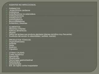  AGENTES NO INFECCIOSOS.
 FARMACOS:
 Antiarrítmicos cardiacos
 Antibióticos
 Antiinflamtorios no esteroideos
 Antihipertensivos
 Antidepresivos
 Antineoplasicos
 Broncodilatadores
 Antiácidos y laxantes
 ALIMENTOS :
 Alimentos irritantes
 Aditivos alimenticios
 Alcohol
 Déficit de lactasa que produce alactasia (diarrea osmótica muy frecuente).
 Sustitutos del azúcar no absorbibles ( sorbitol, manitol)
 PRODUCTOS TÓXICOS:
 Órganofosforados
 Amanita
 Setas
 Arsénico
 Ciguatera
 OTRAS CAUSAS:
 Colitis isquémica
 Apendicítis
 Diverticulítis
 Hemorragia gastrointestinal
 Radioterapia
 Quimioterapia
 Enf. De injerto contra hospedador
 