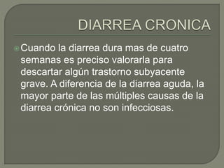 Cuando la diarrea dura mas de cuatro
semanas es preciso valorarla para
descartar algún trastorno subyacente
grave. A diferencia de la diarrea aguda, la
mayor parte de las múltiples causas de la
diarrea crónica no son infecciosas.
 