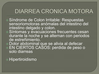  Síndrome de Colon Irritable: Respuestas
sensoriomotoras anómalas del intestino del
intestino delgado y colon.
 Síntomas y evacuaciones frecuentes cesan
durante la noche y se alternan con periodos
de estreñimiento.
 Dolor abdominal que se alivia al defecar
 EN CIERTOS CASOS: perdida de peso o
solo diarreas
 Hipertiroidismo
 