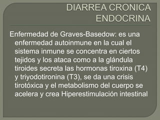 Enfermedad de Graves-Basedow: es una
enfermedad autoinmune en la cual el
sistema inmune se concentra en ciertos
tejidos y los ataca como a la glándula
tiroides secreta las hormonas tiroxina (T4)
y triyodotironina (T3), se da una crisis
tirotóxica y el metabolismo del cuerpo se
acelera y crea Hiperestimulación intestinal
 