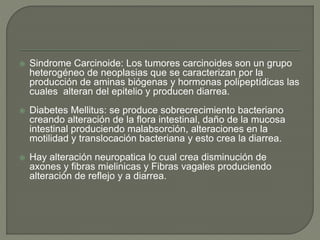  Sindrome Carcinoide: Los tumores carcinoides son un grupo
heterogéneo de neoplasias que se caracterizan por la
producción de aminas biógenas y hormonas polipeptídicas las
cuales alteran del epitelio y producen diarrea.
 Diabetes Mellitus: se produce sobrecrecimiento bacteriano
creando alteración de la flora intestinal, daño de la mucosa
intestinal produciendo malabsorción, alteraciones en la
motilidad y translocación bacteriana y esto crea la diarrea.
 Hay alteración neuropatica lo cual crea disminución de
axones y fibras mielinicas y Fibras vagales produciendo
alteración de reflejo y a diarrea.
 
