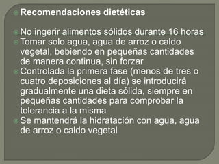 Recomendaciones dietéticas
 No ingerir alimentos sólidos durante 16 horas
 Tomar solo agua, agua de arroz o caldo
vegetal, bebiendo en pequeñas cantidades
de manera continua, sin forzar
 Controlada la primera fase (menos de tres o
cuatro deposiciones al día) se introducirá
gradualmente una dieta sólida, siempre en
pequeñas cantidades para comprobar la
tolerancia a la misma
 Se mantendrá la hidratación con agua, agua
de arroz o caldo vegetal
 