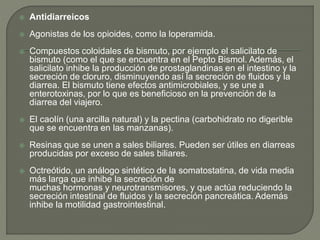  Antidiarreicos
 Agonistas de los opioides, como la loperamida.
 Compuestos coloidales de bismuto, por ejemplo el salicilato de
bismuto (como el que se encuentra en el Pepto Bismol. Además, el
salicilato inhibe la producción de prostaglandinas en el intestino y la
secreción de cloruro, disminuyendo así la secreción de fluidos y la
diarrea. El bismuto tiene efectos antimicrobiales, y se une a
enterotoxinas, por lo que es beneficioso en la prevención de la
diarrea del viajero.
 El caolín (una arcilla natural) y la pectina (carbohidrato no digerible
que se encuentra en las manzanas).
 Resinas que se unen a sales biliares. Pueden ser útiles en diarreas
producidas por exceso de sales biliares.
 Octreótido, un análogo sintético de la somatostatina, de vida media
más larga que inhibe la secreción de
muchas hormonas y neurotransmisores, y que actúa reduciendo la
secreción intestinal de fluidos y la secreción pancreática. Además
inhibe la motilidad gastrointestinal.
 