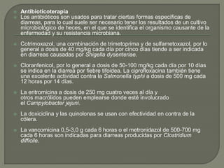  Antibioticoterapia
 Los antibióticos son usados para tratar ciertas formas específicas de
diarreas, para lo cual suele ser necesario tener los resultados de un cultivo
microbiológico de heces, en el que se identifica el organismo causante de la
enfermedad y su resistencia microbiana.
 Cotrimoxazol, una combinación de trimetoprima y de sulfametoxazol, por lo
general a dosis de 40 mg/kg cada día por cinco días tiende a ser indicada
en diarreas causadas por Shigella dysenteriae.
 Cloranfenicol, por lo general a dosis de 50-100 mg/kg cada día por 10 días
se indica en la diarrea por fiebre tifoidea. La ciprofloxacina también tiene
una excelente actividad contra la Salmonella typhi a dosis de 500 mg cada
12 horas por 14 días.
 La eritromicina a dosis de 250 mg cuatro veces al día y
otros macrólidos pueden emplearse donde esté involucrado
el Campylobacter jejuni.
 La doxiciclina y las quinolonas se usan con efectividad en contra de la
cólera.
 La vancomicina 0,5-3,0 g cada 6 horas o el metronidazol de 500-700 mg
cada 6 horas son indicadas para diarreas producidas por Clostridium
difficile.
 