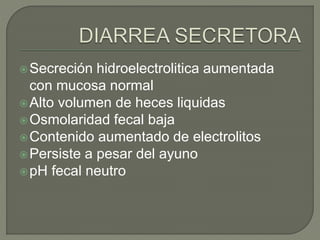 Secreción hidroelectrolitica aumentada
con mucosa normal
Alto volumen de heces liquidas
Osmolaridad fecal baja
Contenido aumentado de electrolitos
Persiste a pesar del ayuno
pH fecal neutro
 