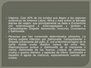  Viajeros. Casi 40% de los turistas que llegan a las regiones
endemicas de America Latina, Africa y Asia sufren la llamada
diarrea del viajero, que principalmente se debe a Escherichia
coli enterotoxigena o enteroagregada y tambien a
Campylobacter, Shigella, Aeromonas, norovirus, Coronavirus
y Salmonella.
 Personas que han consumido determinados alimentos. La
diarrea sugiere infeccion por Salmonella, Campylobacter o
Shigella proveniente del pollo; E. coli enterohemorragica de la
carne molida cruda; Bacillus cereus del arroz frito;
Staphylococcus aureus o Salmonella de la mayonesa o
crema; Salmonella de los huevos; Listeria de alimentos
crudos o quesos blandos, y especies de Vibrio, Salmonella o
hepatitis A aguda de mariscos, especialmente cuando son
crudos.
 