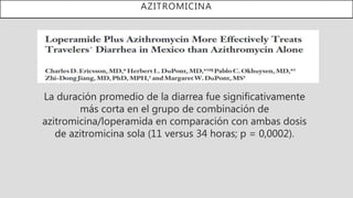 AZITROMICINA
La duración promedio de la diarrea fue significativamente
más corta en el grupo de combinación de
azitromicina/loperamida en comparación con ambas dosis
de azitromicina sola (11 versus 34 horas; p = 0,0002).
 