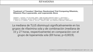 RIFAMIXINA
CLINICAL GASTROENTEROLOGY AND HEPATOLOGY 2007;5:451– 456
La mediana de TLUS disminuyó significativamente en los
grupos de rifaximina sola y de combinación (mediana de
33 y 27 horas, respectivamente) en comparación con el
grupo de loperamida sola (69 horas; p=0,0019).
 