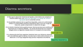 Diarrea secretora
 Para que la absorción intestinal de líquidos y electrólitos sea completa el
intestino debe tener una superficie adecuada y un tiempo de contacto
apropiado con el contenido luminal.
 Una pérdida sustancial de la superficie disponible, como en la enfermedad
celíaca o la enfermedad intestinal inflamatoria (EII) o tras una cirugía de
resección, puede comprometer la absorción de agua.
 Un tránsito intestinal lento puede provocar diarrea secretora por proliferación
bacteriana en el intestino delgado Un exceso de bacterias en el intestino
delgado altera la digestión y puede alterar el transporte de electrólitos.
 La disminución del flujo sanguíneo intestinal tiene una influencia relevante
pero mal definida sobre la diarrea. No está claro si tiene efecto directo en la
absorción o si el flujo sanguíneo bajo provoca respuestas secundarias.
Esclerodermia
Ileocecal
Isquemia mesentérica
 