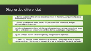 Diagnóstico diferencial
• La diarrea aguda se define con una duración de menos de 4 semanas, aunque muchos casos
duran menos de 4 días.
• La diarrea aguda también puede ser causada por intoxicación alimentaria, alergias
alimentarias y medicamentos.
• Las enfermedades que conducen a la diarrea crónica pueden presentarse con un inicio agudo
y por lo tanto deben ser considerados cuando la diarrea aguda llega a ser persistente.
• Algunos fármacos pueden activar receptores y transportadores específicos.
• La cafeína y la teofilina, pueden aumentar la actividad del camp y la secreción de líquido,
como se puede ver clínicamente en los casos de lo que se ha llamado "diarrea de starbucks”.
 