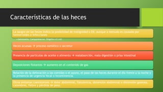 Características de las heces
La sangre en las heces indica la posibilidad de malignidad o EII, aunque a menudo es causada por
hemorroides o infecciones
• Salmonella, Campylobacter, Shigella o E.coli
Heces acuosas  proceso osmótico o secretor
Presencia de partículas de aceite o alimento  malabsorción, mala digestión o prisa intestinal
Deposiciones flotantes  aumento en el contenido de gas
Relación de la defecación a las comidas o el ayuno, el paso de las heces durante el día frente a la noche y
la presencia de urgencia fecal o incontinencia.
Otros síntomas coexistentes  dolor abdominal, flatulencia, distensión abdominal o distensión gaseosa,
calambres, fiebre y pérdida de peso.
 