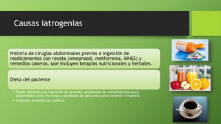 Causas iatrogenias
Historia de cirugías abdominales previas e ingestión de
medicamentos con receta (omeprazol, metformina, AINES) y
remedios caseros, que incluyen terapias nutricionales y herbales.
Dieta del paciente
• Puede deberse a la ingestión de grandes cantidades de carbohidratos poco
absorbibles como fructosa o alcoholes de azúcares como sorbitol o manitol.
• Consumo excesivo de cafeína.
 