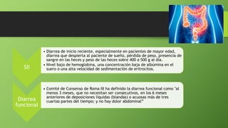 SII
• Diarrea de inicio reciente, especialmente en pacientes de mayor edad,
diarrea que despierta al paciente de sueño, pérdida de peso, presencia de
sangre en las heces y peso de las heces sobre 400 a 500 g al día.
• Nivel bajo de hemoglobina, una concentración baja de albúmina en el
suero o una alta velocidad de sedimentación de eritrocitos.
Diarrea
funcional
• Comité de Consenso de Roma III ha definido la diarrea funcional como "al
menos 3 meses, que no necesitan ser consecutivos, en los 6 meses
anteriores de deposiciones líquidas (blandas) o acuosas más de tres
cuartas partes del tiempo; y no hay dolor abdominal”
 