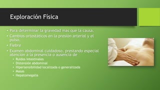 Exploración Física
• Para determinar la gravedad mas que la causa.
• Cambios ortostáticos en la presión arterial y el
pulso.
• Fiebre
• Examen abdominal cuidadoso, prestando especial
atención a la presencia o ausencia de
• Ruidos intestinales
• Distensión abdominal
• Hipersensibilidad localizada o generalizada
• Masas
• Hepatomegalia
 
