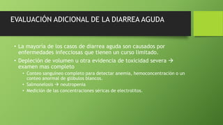 EVALUACIÓN ADICIONAL DE LA DIARREA AGUDA
• La mayoría de los casos de diarrea aguda son causados por
enfermedades infecciosas que tienen un curso limitado.
• Depleción de volumen u otra evidencia de toxicidad severa 
examen mas completo
• Conteo sanguíneo completo para detectar anemia, hemoconcentración o un
conteo anormal de glóbulos blancos.
• Salmonelosis  neutropenia
• Medición de las concentraciones séricas de electrolitos.
 