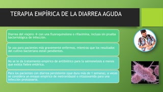 TERAPIA EMPÍRICA DE LA DIARREA AGUDA
Diarrea del viajero  con una fluoroquinolona o rifaximina, incluso sin prueba
bacteriológica de infección.
Se usa para pacientes más gravemente enfermos, mientras que los resultados
del cultivo bacteriano están pendientes.
No se le da tratamiento empírico de antibiótico para la salmonelosis a menos
que exista fiebre entérica.
Para los pacientes con diarrea persistente (que dura más de 1 semana), a veces
se considera un ensayo empírico de metronidazol o nitazoxanida para una
infección protozoaria.
 