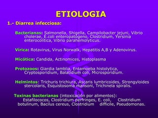 ETIOLOGIA
1.- Diarrea infecciosa:
Bacterianas: Salmonella, Shigella, Campilobacter jejuni, Vibrio
cholerae, E.coli enteropatógeno, Clostridium, Yersinia
enterocolítica, Vibrio parahemolyticus.
Vírica: Rotavirus, Virus Norwalk, Hepatitis A,B y Adenovirus.
Micótica: Candida, Actinomices, Histoplasma
Protozoos: Giardia lamblia, Entamoeba histolytica,
Cryptosporidium, Balatidium coli, Microsporidium.
Helmintos: Trichuris trichiura, Ascaris lumbricoides, Strongyloides
stercolaris, Esquistosoma mansoni, Trichinela spiralis.
Toxinas bacterianas (intoxicación por alimentos):
Estafilococos, Clostridium perfringes, E. coli, Clostridium
botulinum, Bacilus cereus, Clostridium difficile, Pseudomonas.
 