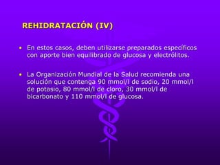 REHIDRATACIÓN (IV)
• En estos casos, deben utilizarse preparados específicos
con aporte bien equilibrado de glucosa y electrólitos.
• La Organización Mundial de la Salud recomienda una
solución que contenga 90 mmol/l de sodio, 20 mmol/l
de potasio, 80 mmol/l de cloro, 30 mmol/l de
bicarbonato y 110 mmol/l de glucosa.
 