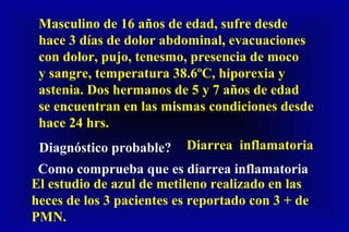Masculino de 16 años de edad, sufre desde
hace 3 días de dolor abdominal, evacuaciones
con dolor, pujo, tenesmo, presencia de moco
y sangre, temperatura 38.6ºC, hiporexia y
astenia. Dos hermanos de 5 y 7 años de edad
se encuentran en las mismas condiciones desde
hace 24 hrs.
Diagnóstico probable? Diarrea inflamatoria
Como comprueba que es diarrea inflamatoria
El estudio de azul de metileno realizado en las
heces de los 3 pacientes es reportado con 3 + de
PMN.
 