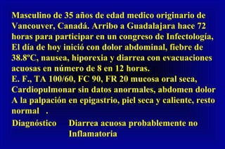Masculino de 35 años de edad medico originario de
Vancouver, Canadá. Arribo a Guadalajara hace 72
horas para participar en un congreso de Infectología,
El día de hoy inició con dolor abdominal, fiebre de
38.8ºC, nausea, hiporexia y diarrea con evacuaciones
acuosas en número de 8 en 12 horas.
E. F., TA 100/60, FC 90, FR 20 mucosa oral seca,
Cardiopulmonar sin datos anormales, abdomen dolor
A la palpación en epigastrio, piel seca y caliente, resto
normal .
Diagnóstico Diarrea acuosa probablemente no
Inflamatoria
 