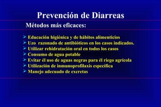 Prevención de Diarreas
 Educación higiénica y de hábitos alimenticios
 Uzo razonado de antibióticos en los casos indicados.
 Utilizar rehidratación oral en todos los casos
 Consumo de agua potable
 Evitar él uso de aguas negras para él riego agrícola
 Utilización de inmunoprofilaxis específica
 Manejo adecuado de excretas
Métodos más eficaces:
 