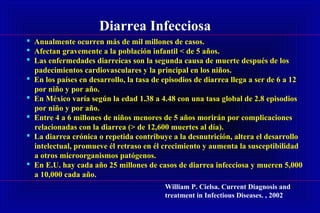 Diarrea Infecciosa
 Anualmente ocurren más de mil millones de casos.
 Afectan gravemente a la población infantil < de 5 años.
 Las enfermedades diarreicas son la segunda causa de muerte después de los
padecimientos cardiovasculares y la principal en los niños.
 En los países en desarrollo, la tasa de episodios de diarrea llega a ser de 6 a 12
por niño y por año.
 En México varía según la edad 1.38 a 4.48 con una tasa global de 2.8 episodios
por niño y por año.
 Entre 4 a 6 millones de niños menores de 5 años morirán por complicaciones
relacionadas con la diarrea (> de 12,600 muertes al día).
 La diarrea crónica o repetida contribuye a la desnutrición, altera el desarrollo
intelectual, promueve él retraso en él crecimiento y aumenta la susceptibilidad
a otros microorganismos patógenos.
 En E.U. hay cada año 25 millones de casos de diarrea infecciosa y mueren 5,000
a 10,000 cada año.
William P. Cielsa. Current Diagnosis and
treatment in Infectious Diseases. , 2002
 