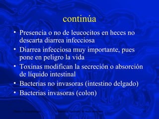 continúa Presencia o no de leucocitos en heces no descarta diarrea infecciosa Diarrea infecciosa muy importante, pues pone en peligro la vida Toxinas modifican la secreción o absorción de líquido intestinal Bacterias no invasoras (intestino delgado) Bacterias invasoras (colon) 